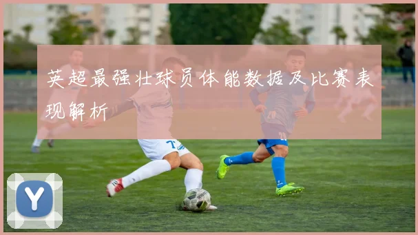 英超最强壮球员体能数据及比赛表现解析
