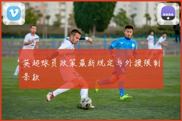 英超球员政策最新规定与外援限制条款