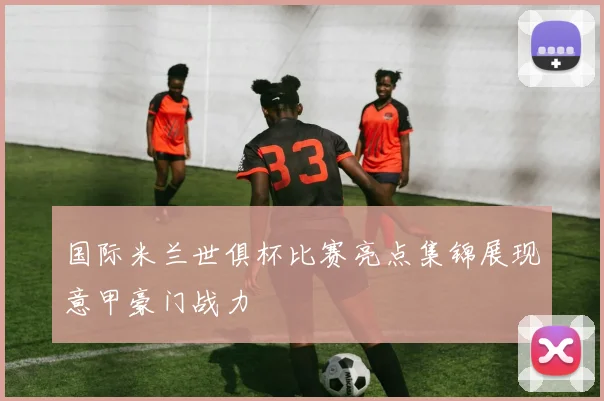 国际米兰世俱杯比赛亮点集锦展现意甲豪门战力