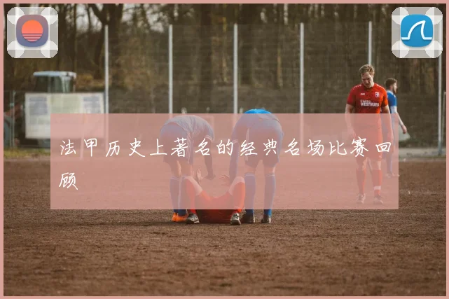 法甲历史上著名的经典名场比赛回顾